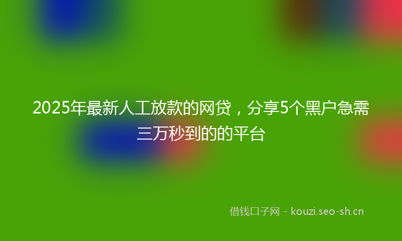 2025年最新人工放款的网贷，分享5个黑户急需三万秒到的的平台