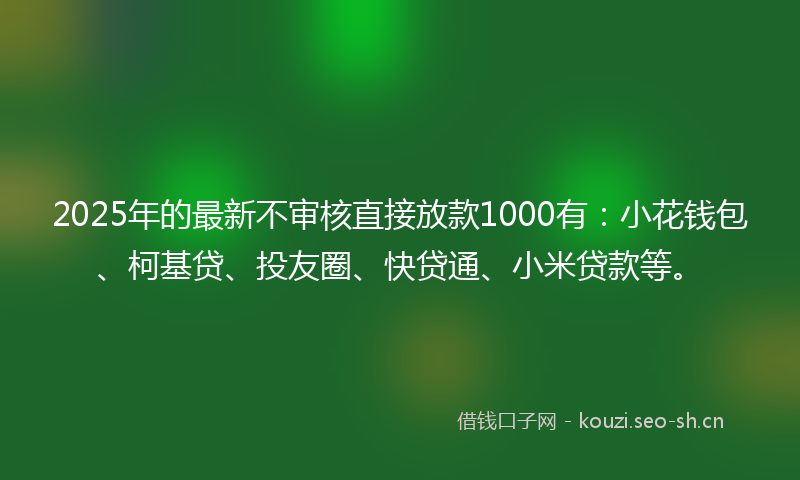 2025年的最新不审核直接放款1000有：小花钱包、柯基贷、投友圈、快贷通、小米贷款等。