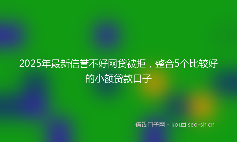 2025年最新信誉不好网贷被拒，整合5个比较好的小额贷款口子