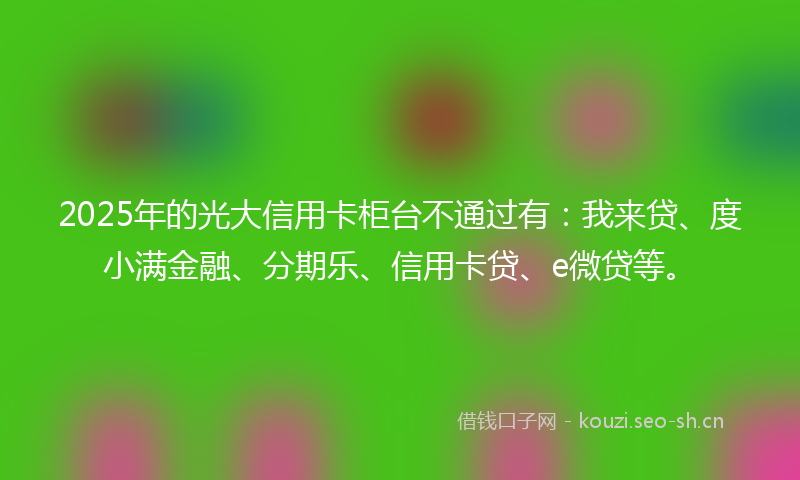 2025年的光大信用卡柜台不通过有：我来贷、度小满金融、分期乐、信用卡贷、e微贷等。
