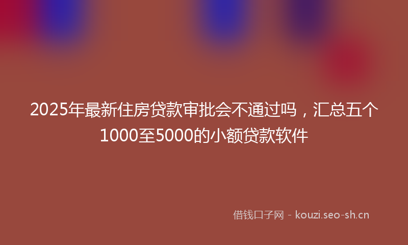 2025年最新住房贷款审批会不通过吗，汇总五个1000至5000的小额贷款软件