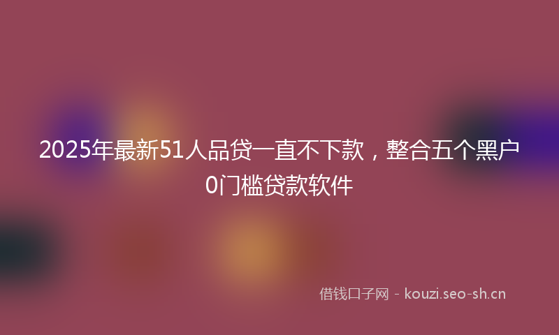 2025年最新51人品贷一直不下款，整合五个黑户0门槛贷款软件