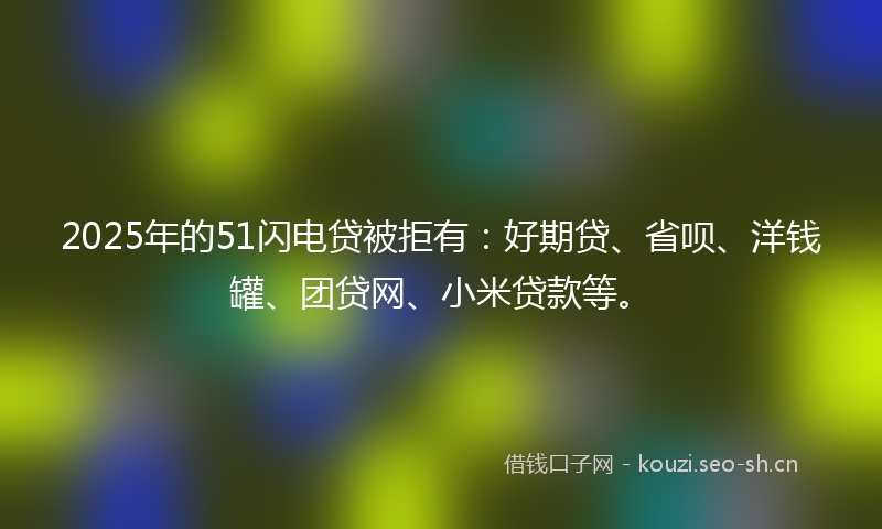 2025年的51闪电贷被拒有：好期贷、省呗、洋钱罐、团贷网、小米贷款等。