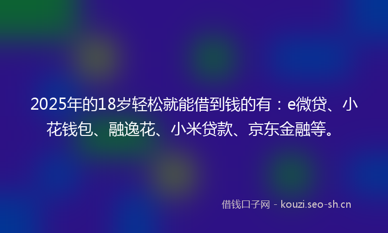 2025年的18岁轻松就能借到钱的有：e微贷、小花钱包、融逸花、小米贷款、京东金融等。