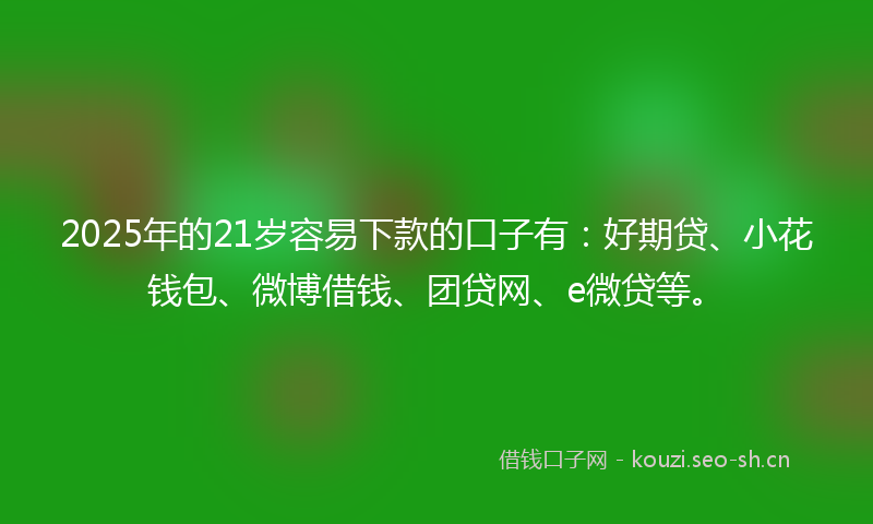 2025年的21岁容易下款的口子有：好期贷、小花钱包、微博借钱、团贷网、e微贷等。
