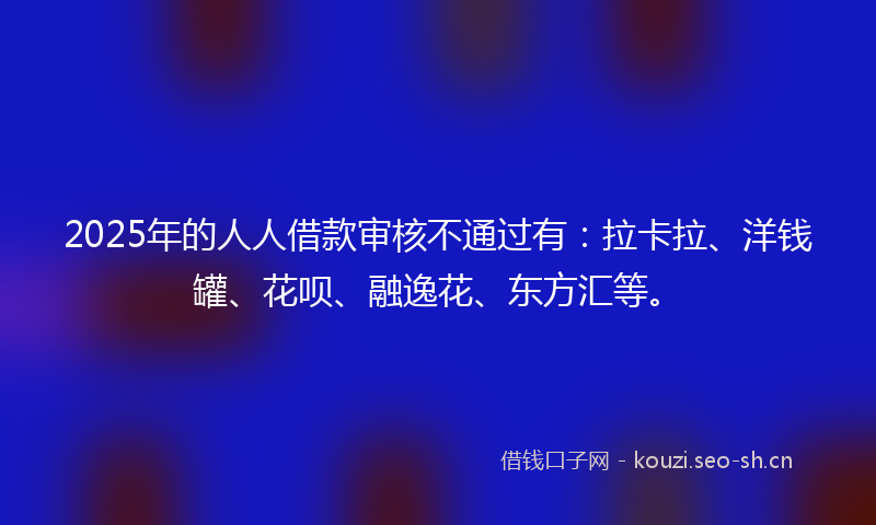 2025年的人人借款审核不通过有：拉卡拉、洋钱罐、花呗、融逸花、东方汇等。