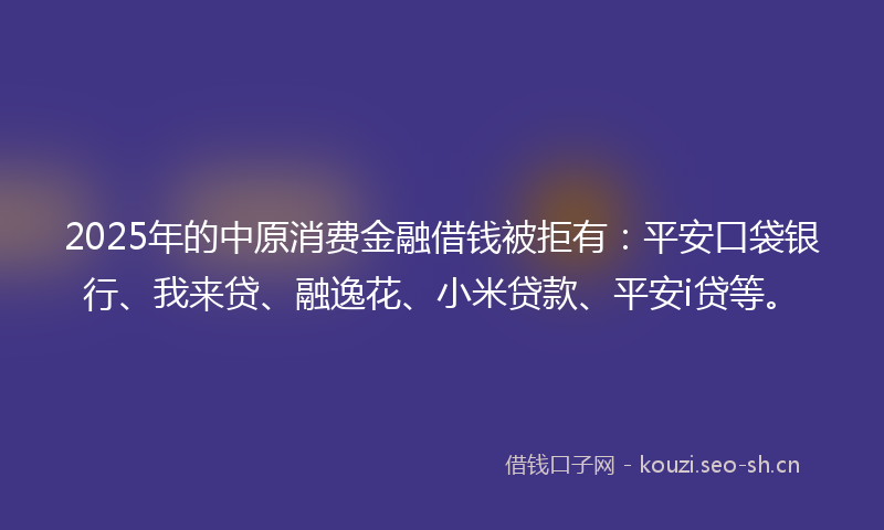 2025年的中原消费金融借钱被拒有:平安口袋银行、我来贷、融逸花、小米贷款、平安i贷等。