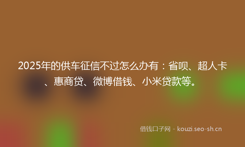 2025年的供车征信不过怎么办有：省呗、超人卡、惠商贷、微博借钱、小米贷款等。