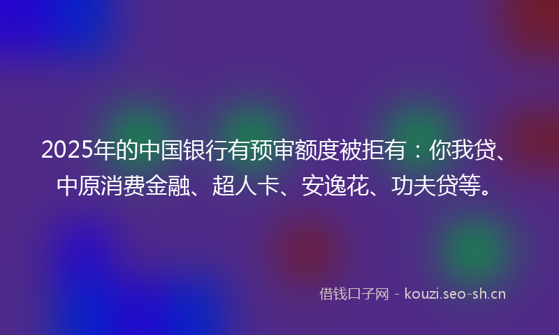 2025年的中国银行有预审额度被拒有：你我贷、中原消费金融、超人卡、安逸花、功夫贷等。
