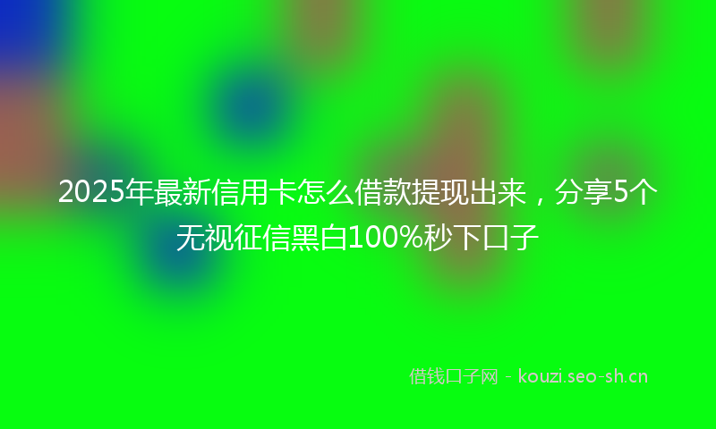 2025年最新信用卡怎么借款提现出来，分享5个无视征信黑白100%秒下口子