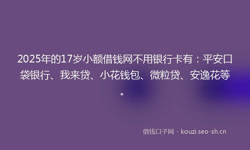 2025年的17岁小额借钱网不用银行卡有：平安口袋银行、我来贷、小花钱包、微粒贷、安逸花等。