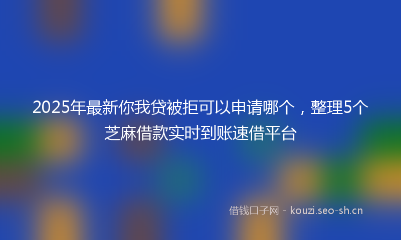 2025年最新你我贷被拒可以申请哪个，整理5个芝麻借款实时到账速借平台