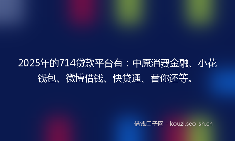 2025年的714贷款平台有：中原消费金融、小花钱包、微博借钱、快贷通、替你还等。