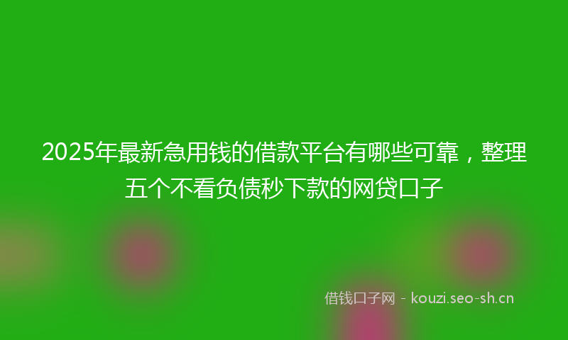 2025年最新急用钱的借款平台有哪些可靠，整理五个不看负债秒下款的网贷口子