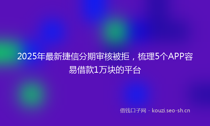 2025年最新捷信分期审核被拒，梳理5个APP容易借款1万块的平台