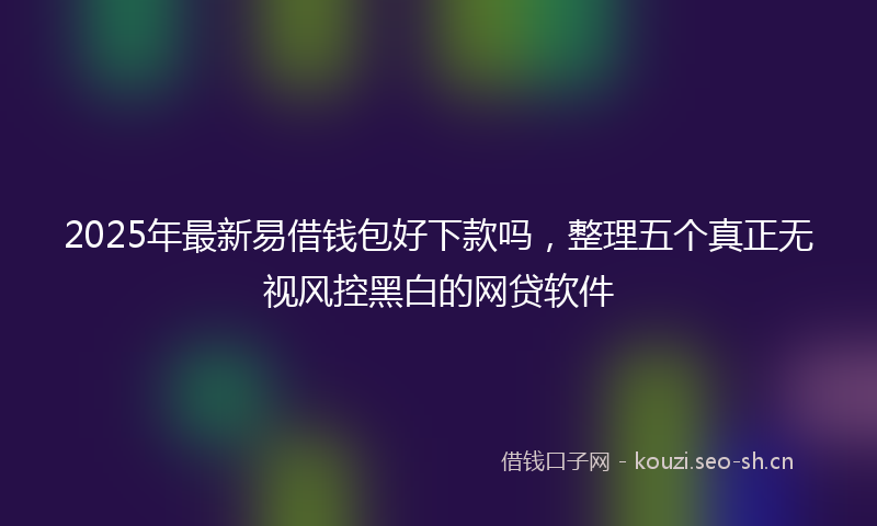 2025年最新易借钱包好下款吗，整理五个真正无视风控黑白的网贷软件