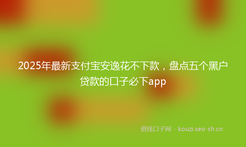 2025年最新支付宝安逸花不下款，盘点五个黑户贷款的口子必下app