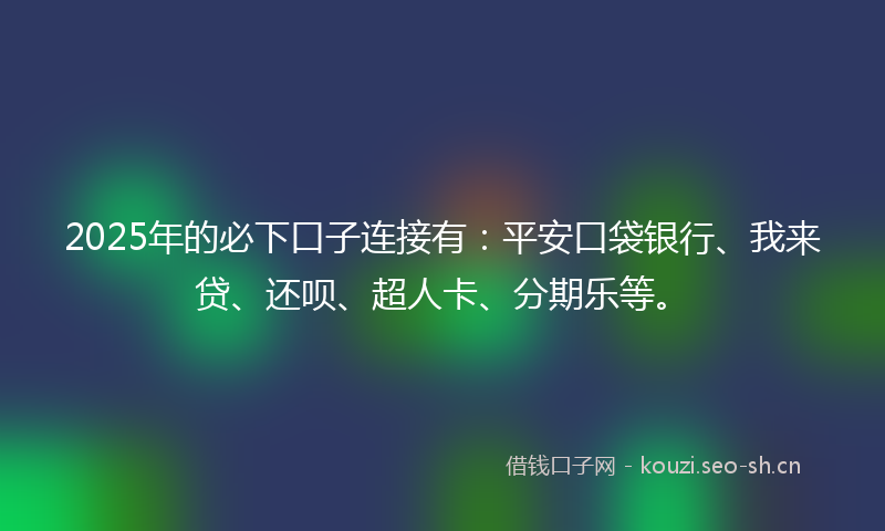 2025年的必下口子连接有：平安口袋银行、我来贷、还呗、超人卡、分期乐等。
