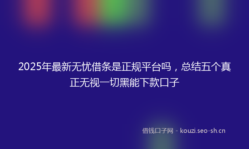 2025年最新无忧借条是正规平台吗，总结五个真正无视一切黑能下款口子