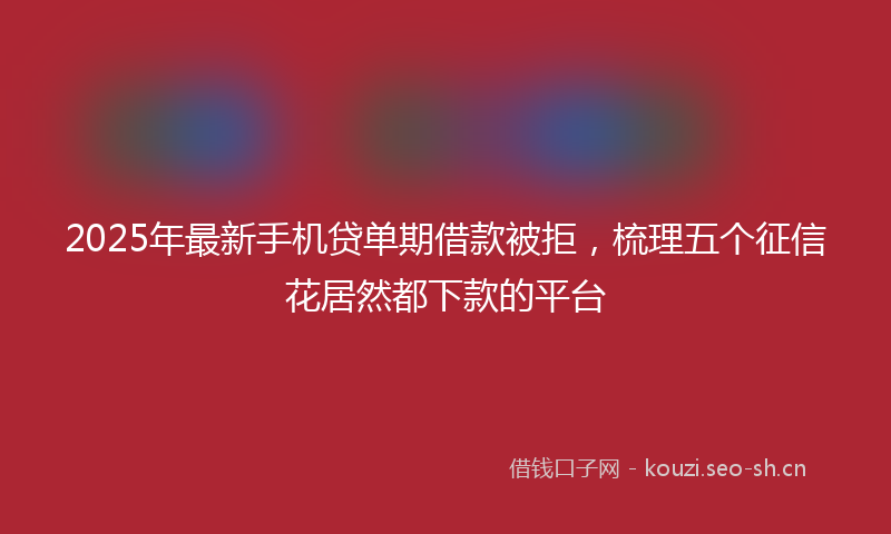 2025年最新手机贷单期借款被拒，梳理五个征信花居然都下款的平台