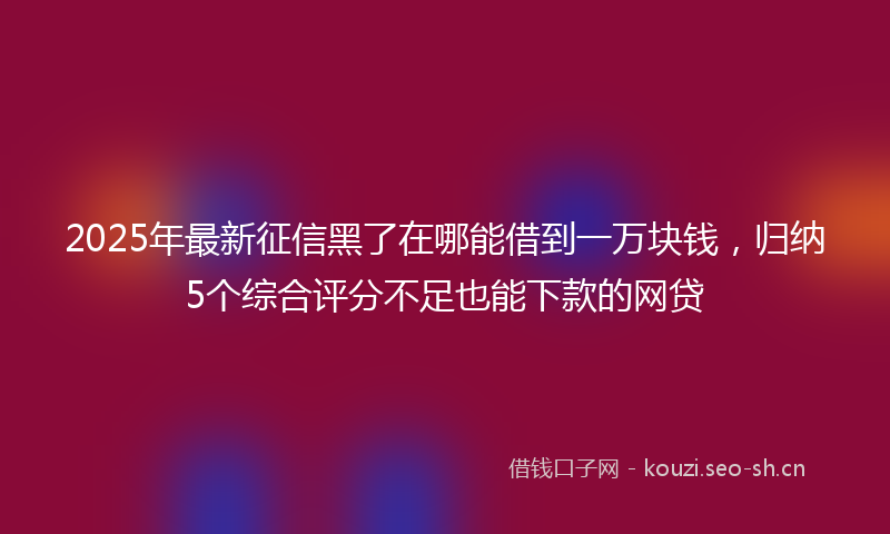 2025年最新征信黑了在哪能借到一万块钱，归纳5个综合评分不足也能下款的网贷