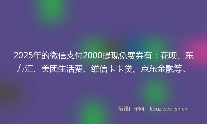 2025年的微信支付2000提现免费券有：花呗、东方汇、美团生活费、维信卡卡贷、京东金融等。