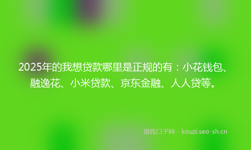 2025年的我想贷款哪里是正规的有：小花钱包、融逸花、小米贷款、京东金融、人人贷等。