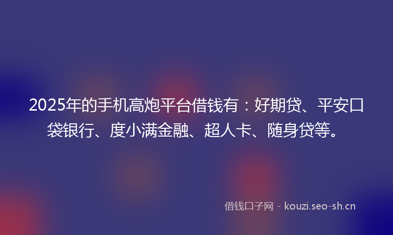 2025年的手机高炮平台借钱有：好期贷、平安口袋银行、度小满金融、超人卡、随身贷等。