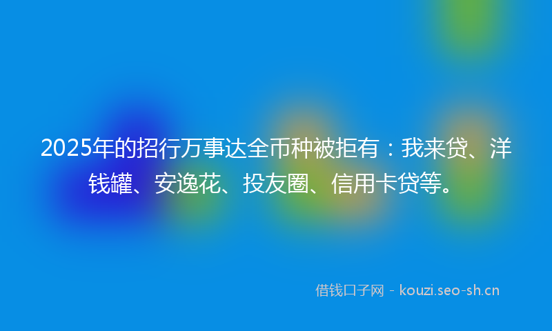 2025年的招行万事达全币种被拒有：我来贷、洋钱罐、安逸花、投友圈、信用卡贷等。