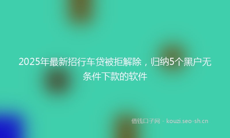 2025年最新招行车贷被拒解除，归纳5个黑户无条件下款的软件