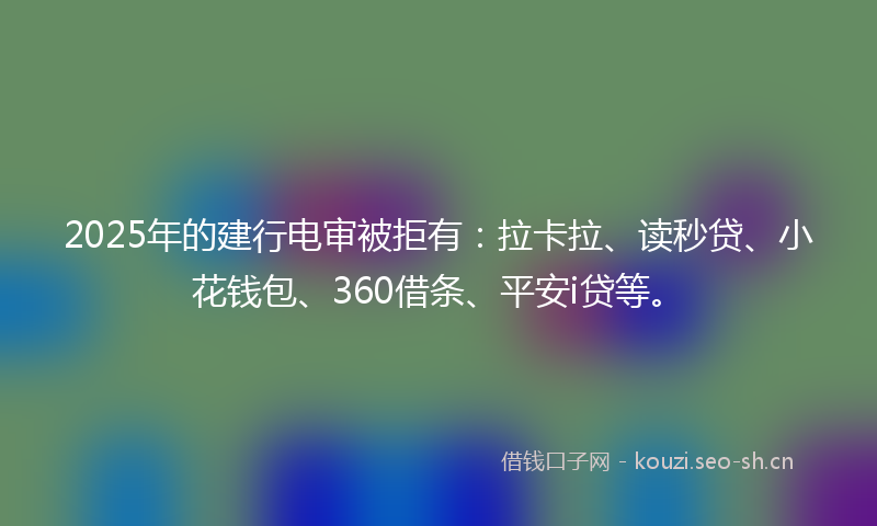 2025年的建行电审被拒有：拉卡拉、读秒贷、小花钱包、360借条、平安i贷等。