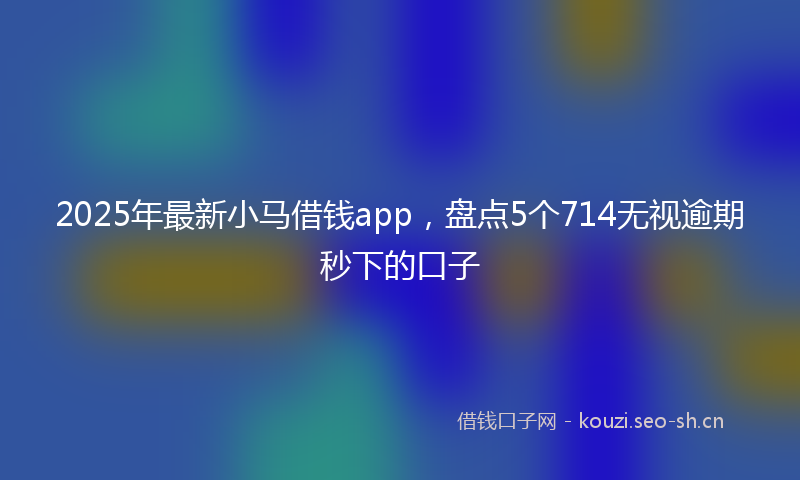 2025年最新小马借钱app，盘点5个714无视逾期秒下的口子