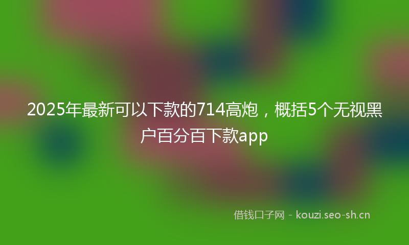 2025年最新可以下款的714高炮，概括5个无视黑户百分百下款app
