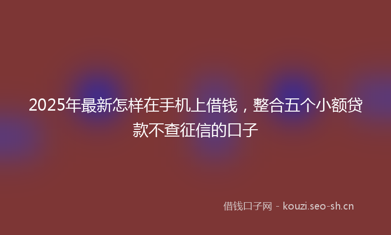 2025年最新怎样在手机上借钱，整合五个小额贷款不查征信的口子