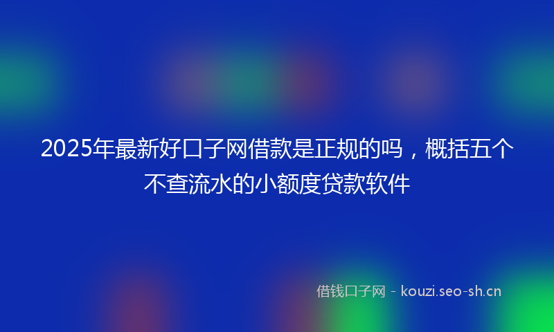 2025年最新好口子网借款是正规的吗，概括五个不查流水的小额度贷款软件