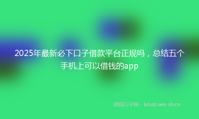 2025年最新必下口子借款平台正规吗，总结五个手机上可以借钱的app