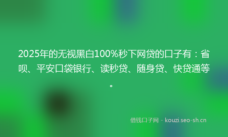 2025年的无视黑白100%秒下网贷的口子有：省呗、平安口袋银行、读秒贷、随身贷、快贷通等。