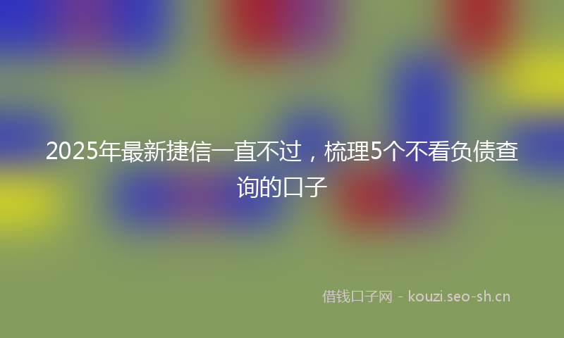 2025年最新捷信一直不过，梳理5个不看负债查询的口子