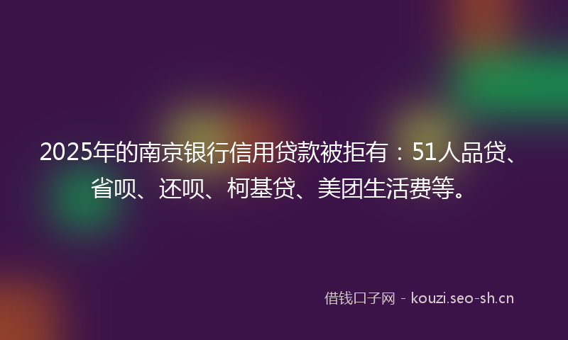 2025年的南京银行信用贷款被拒有：51人品贷、省呗、还呗、柯基贷、美团生活费等。