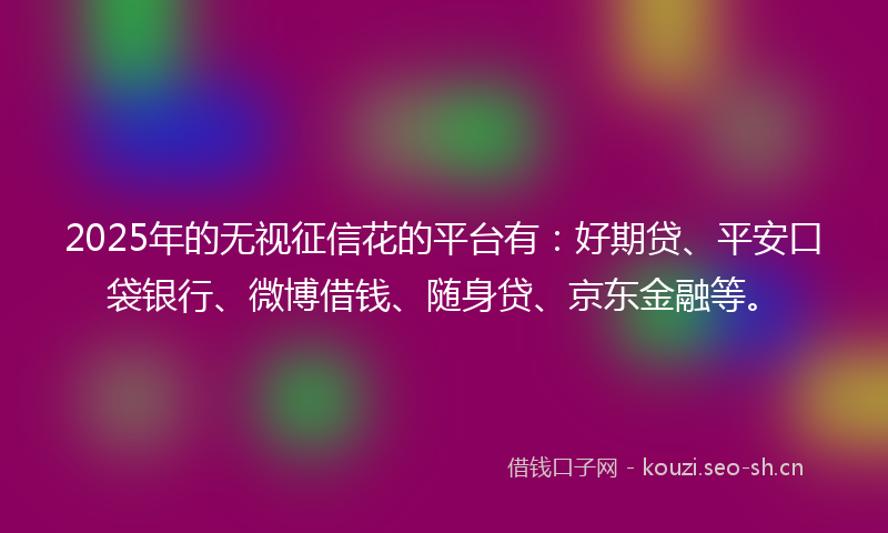 2025年的无视征信花的平台有：好期贷、平安口袋银行、微博借钱、随身贷、京东金融等。