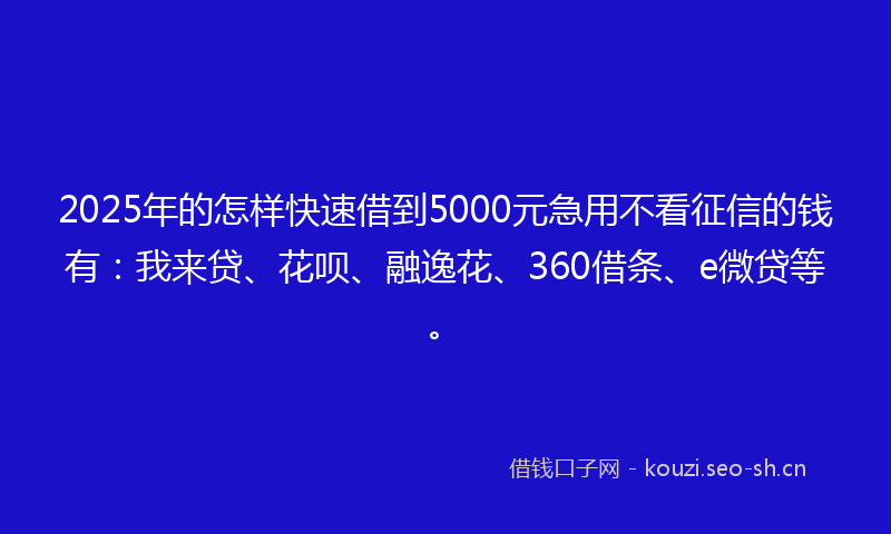 2025年的怎样快速借到5000元急用不看征信的钱有：我来贷、花呗、融逸花、360借条、e微贷等。