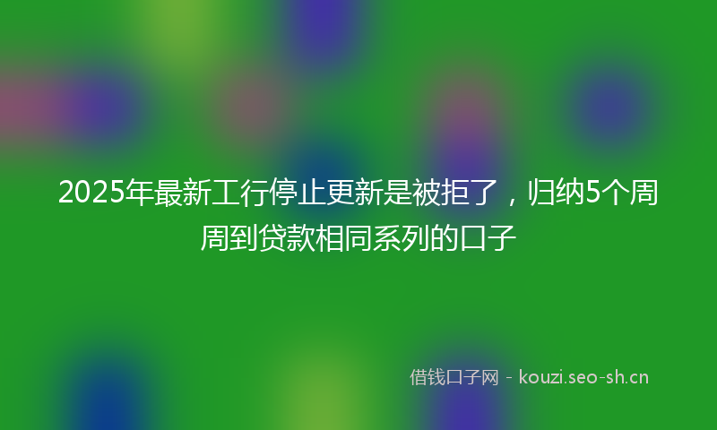 2025年最新工行停止更新是被拒了，归纳5个周周到贷款相同系列的口子