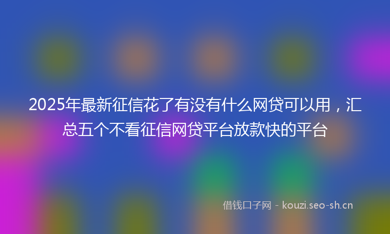 2025年最新征信花了有没有什么网贷可以用，汇总五个不看征信网贷平台放款快的平台