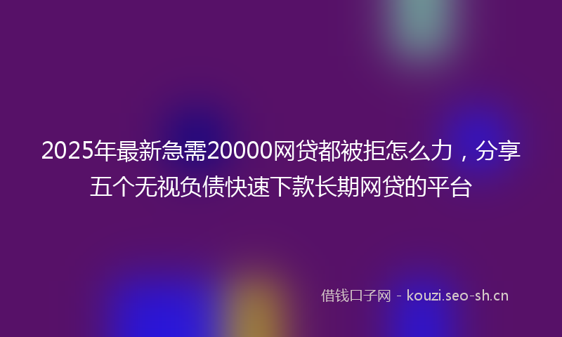 2025年最新急需20000网贷都被拒怎么力，分享五个无视负债快速下款长期网贷的平台