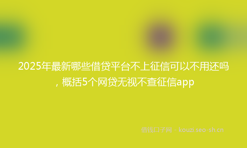 2025年最新哪些借贷平台不上征信可以不用还吗，概括5个网贷无视不查征信app