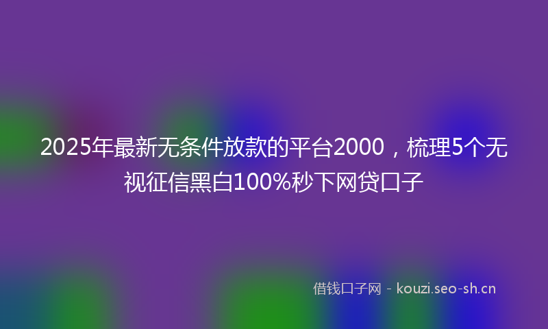 2025年最新无条件放款的平台2000，梳理5个无视征信黑白100%秒下网贷口子