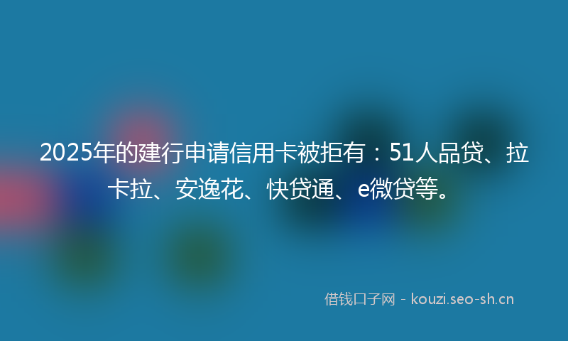 2025年的建行申请信用卡被拒有：51人品贷、拉卡拉、安逸花、快贷通、e微贷等。