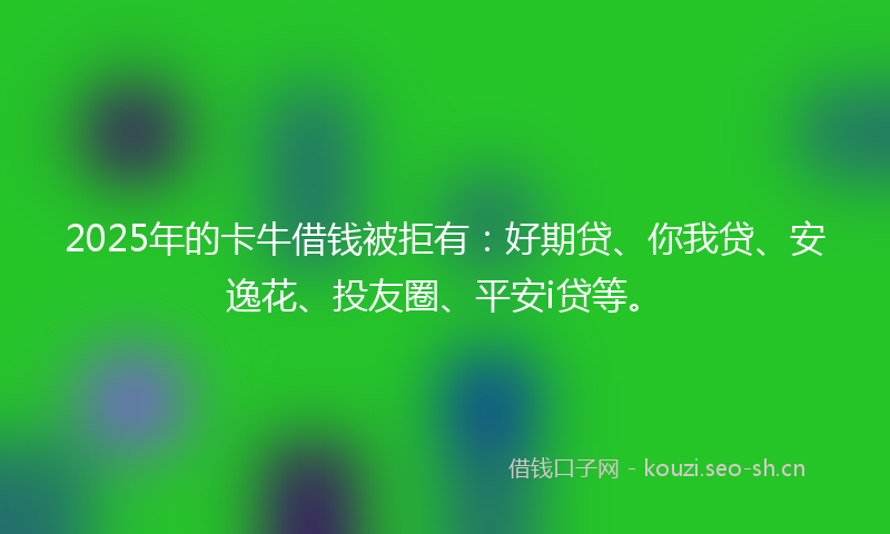 2025年的卡牛借钱被拒有：好期贷、你我贷、安逸花、投友圈、平安i贷等。