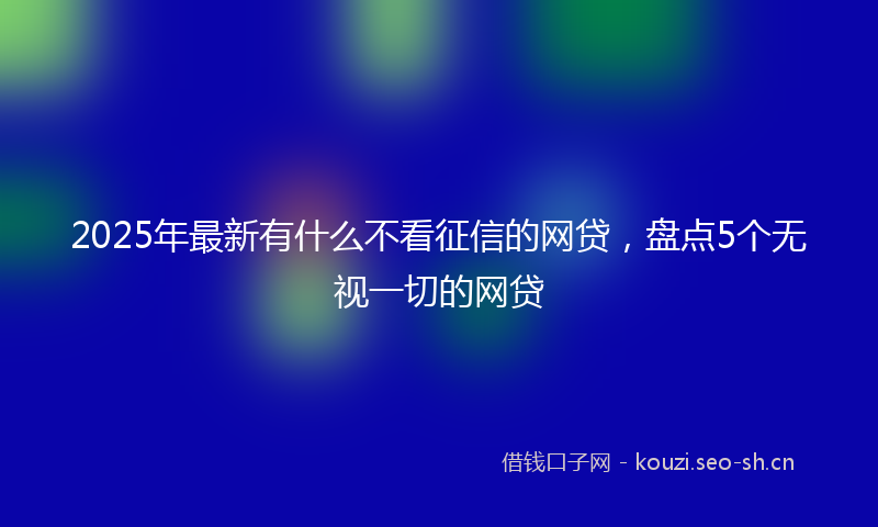 2025年最新有什么不看征信的网贷，盘点5个无视一切的网贷