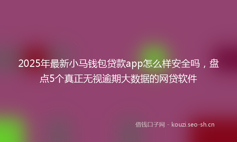 2025年最新小马钱包贷款app怎么样安全吗，盘点5个真正无视逾期大数据的网贷软件
